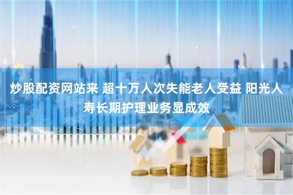 炒股配资网站来 超十万人次失能老人受益 阳光人寿长期护理业务显成效