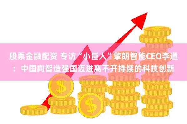 股票金融配资 专访“小巨人”擎朗智能CEO李通：中国向智造强国迈进离不开持续的科技创新