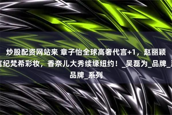 炒股配资网站来 章子怡全球高奢代言+1，赵丽颖代言纪梵希彩妆，香奈儿大秀续缘纽约！_吴磊为_品牌_系列