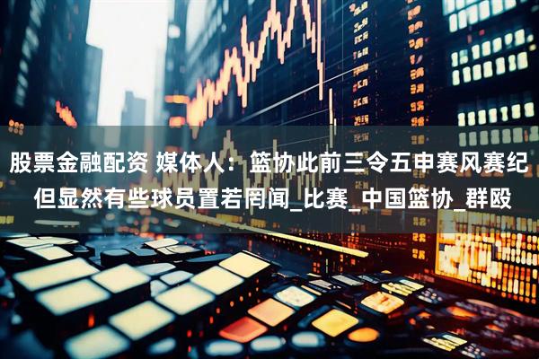 股票金融配资 媒体人：篮协此前三令五申赛风赛纪 但显然有些球员置若罔闻_比赛_中国篮协_群殴