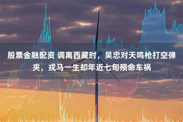 股票金融配资 调离西藏时，吴忠对天鸣枪打空弹夹，戎马一生却年近七旬殒命车祸