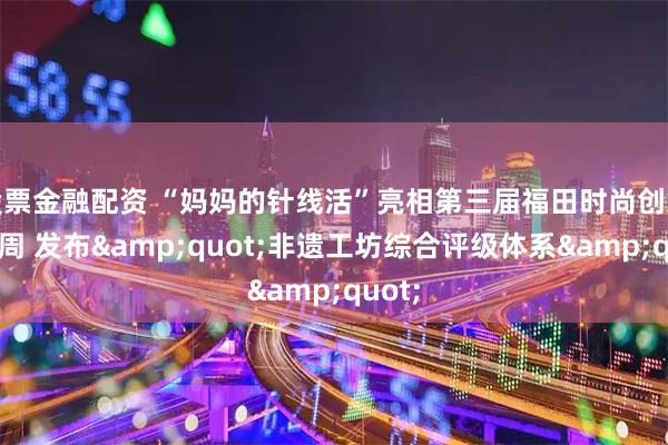 股票金融配资 “妈妈的针线活”亮相第三届福田时尚创意设计周 发布"非遗工坊综合评级体系"