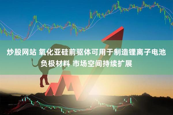 炒股网站 氧化亚硅前驱体可用于制造锂离子电池负极材料 市场空间持续扩展